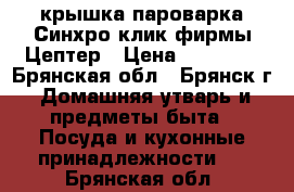 крышка пароварка Синхро-клик фирмы Цептер › Цена ­ 15 500 - Брянская обл., Брянск г. Домашняя утварь и предметы быта » Посуда и кухонные принадлежности   . Брянская обл.